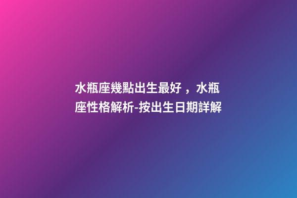 水瓶座幾點出生最好，水瓶座性格解析-按出生日期詳解